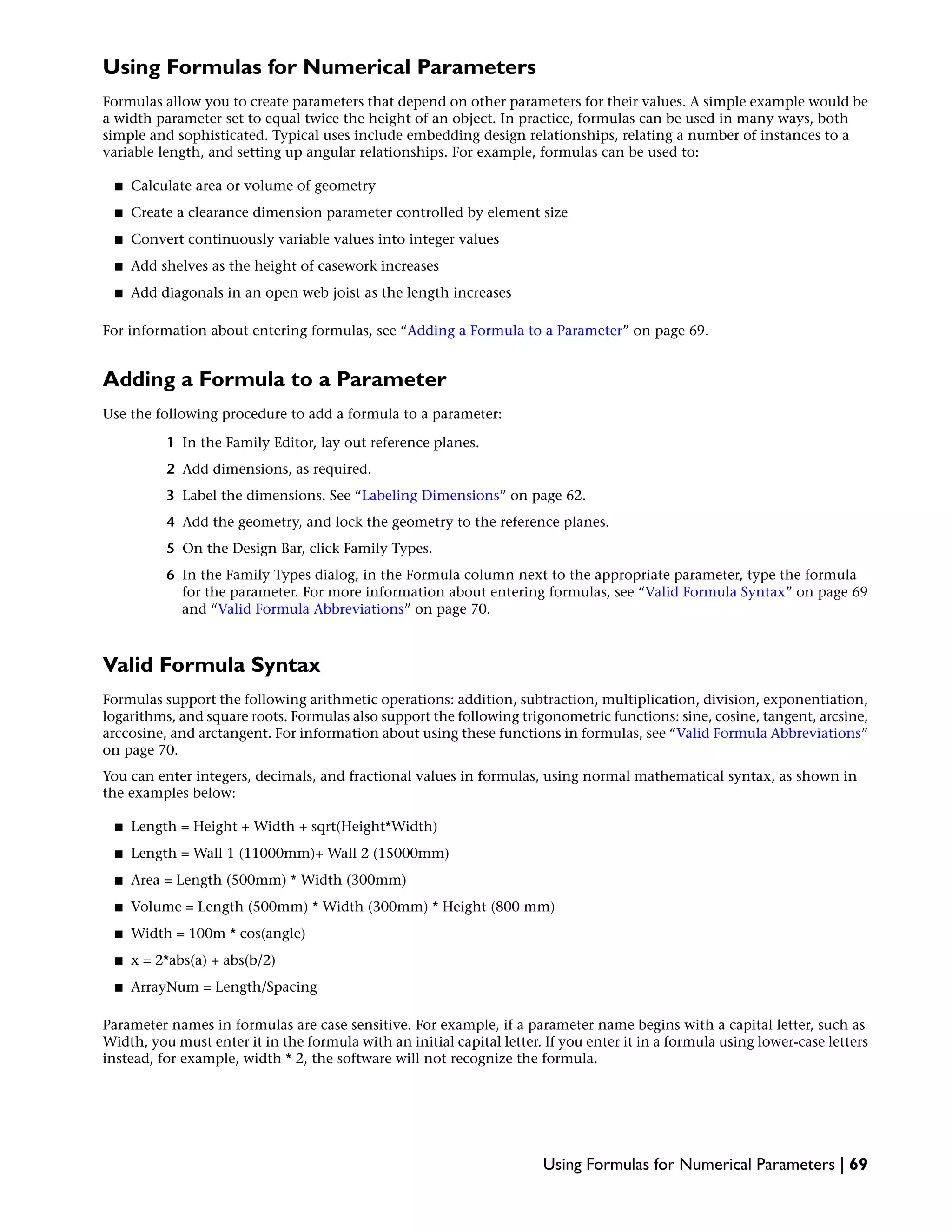 Using Formulas for Numerical Parameters
Formulas allow you to create parameters that depend on other parameters for their values. A simple example would be
a width parameter set to equal twice the height of an object. In practice, formulas can be used in many ways, both
simple and sophisticated. Typical uses include embedding design relationships, relating a number of instances to a
variable length, and setting up angular relationships. For example, formulas can be used to:
■ Calculate area or volume of geometry
■ Create a clearance dimension parameter controlled by element size
■ Convert continuously variable values into integer values
■ Add shelves as the height of casework increases
■ Add diagonals in an open web joist as the length increases
For information about entering formulas, see “Adding a Formula to a Parameter” on page 69.
Adding a Formula to a Parameter
Use the following procedure to add a formula to a parameter:
1 In the Family Editor, lay out reference planes.
2 Add dimensions, as required.
3 Label the dimensions. See “Labeling Dimensions” on page 62.
4 Add the geometry, and lock the geometry to the reference planes.
5 On the Design Bar, click Family Types.
6 In the Family Types dialog, in the Formula column next to the appropriate parameter, type the formula
for the parameter. For more information about entering formulas, see “Valid Formula Syntax” on page 69
and “Valid Formula Abbreviations” on page 70.
Valid Formula Syntax
Formulas support the following arithmetic operations: addition, subtraction, multiplication, division, exponentiation,
logarithms, and square roots. Formulas also support the following trigonometric functions: sine, cosine, tangent, arcsine,
arccosine, and arctangent. For information about using these functions in formulas, see “Valid Formula Abbreviations”
on page 70.
You can enter integers, decimals, and fractional values in formulas, using normal mathematical syntax, as shown in
the examples below:
■ Length = Height + Width + sqrt(Height*Width)
■ Length = Wall 1 (11000mm)+ Wall 2 (15000mm)
■ Area = Length (500mm) * Width (300mm)
■ Volume = Length (500mm) * Width (300mm) * Height (800 mm)
■ Width = 100m * cos(angle)
■ x = 2*abs(a) + abs(b/2)
■ ArrayNum = Length/Spacing
Parameter names in formulas are case sensitive. For example, if a parameter name begins with a capital letter, such as
Width, you must enter it in the formula with an initial capital letter. If you enter it in a formula using lower-case letters
instead, for example, width * 2, the software will not recognize the formula.
Using Formulas for Numerical Parameters | 69
 