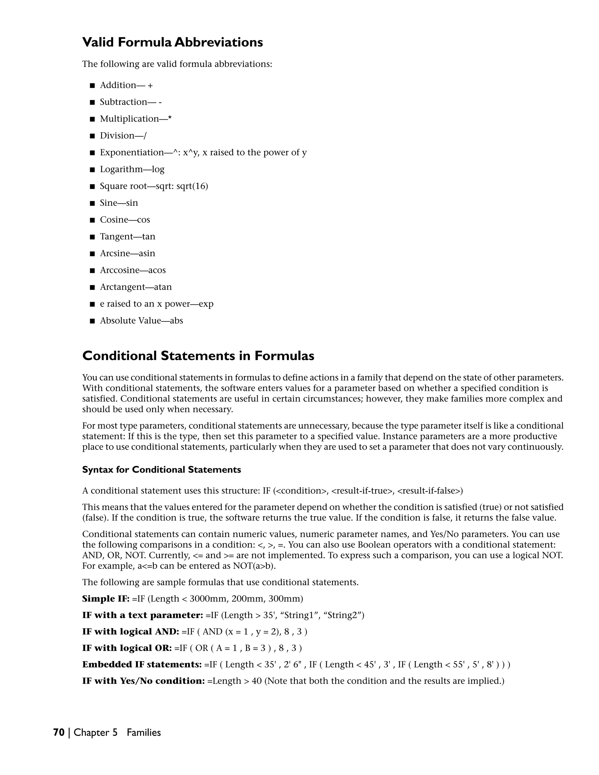 Valid Formula Abbreviations
The following are valid formula abbreviations:
■ Addition— +
■ Subtraction— -
■ Multiplication—*
■ Division—/
■ Exponentiation—^: x^y, x raised to the power of y
■ Logarithm—log
■ Square root—sqrt: sqrt(16)
■ Sine—sin
■ Cosine—cos
■ Tangent—tan
■ Arcsine—asin
■ Arccosine—acos
■ Arctangent—atan
■ e raised to an x power—exp
■ Absolute Value—abs
Conditional Statements in Formulas
You can use conditional statements in formulas to define actions in a family that depend on the state of other parameters.
With conditional statements, the software enters values for a parameter based on whether a specified condition is
satisfied. Conditional statements are useful in certain circumstances; however, they make families more complex and
should be used only when necessary.
For most type parameters, conditional statements are unnecessary, because the type parameter itself is like a conditional
statement: If this is the type, then set this parameter to a specified value. Instance parameters are a more productive
place to use conditional statements, particularly when they are used to set a parameter that does not vary continuously.
Syntax for Conditional Statements
A conditional statement uses this structure: IF (<condition>, <result-if-true>, <result-if-false>)
This means that the values entered for the parameter depend on whether the condition is satisfied (true) or not satisfied
(false). If the condition is true, the software returns the true value. If the condition is false, it returns the false value.
Conditional statements can contain numeric values, numeric parameter names, and Yes/No parameters. You can use
the following comparisons in a condition: <, >, =. You can also use Boolean operators with a conditional statement:
AND, OR, NOT. Currently, <= and >= are not implemented. To express such a comparison, you can use a logical NOT.
For example, a<=b can be entered as NOT(a>b).
The following are sample formulas that use conditional statements.
Simple IF: =IF (Length < 3000mm, 200mm, 300mm)
IF with a text parameter: =IF (Length > 35', “String1”, “String2”)
IF with logical AND: =IF ( AND (x = 1 , y = 2), 8 , 3 )
IF with logical OR: =IF ( OR ( A = 1 , B = 3 ) , 8 , 3 )
Embedded IF statements: =IF ( Length < 35' , 2' 6" , IF ( Length < 45' , 3' , IF ( Length < 55' , 5' , 8' ) ) )
IF with Yes/No condition: =Length > 40 (Note that both the condition and the results are implied.)
70 | Chapter 5 Families
 