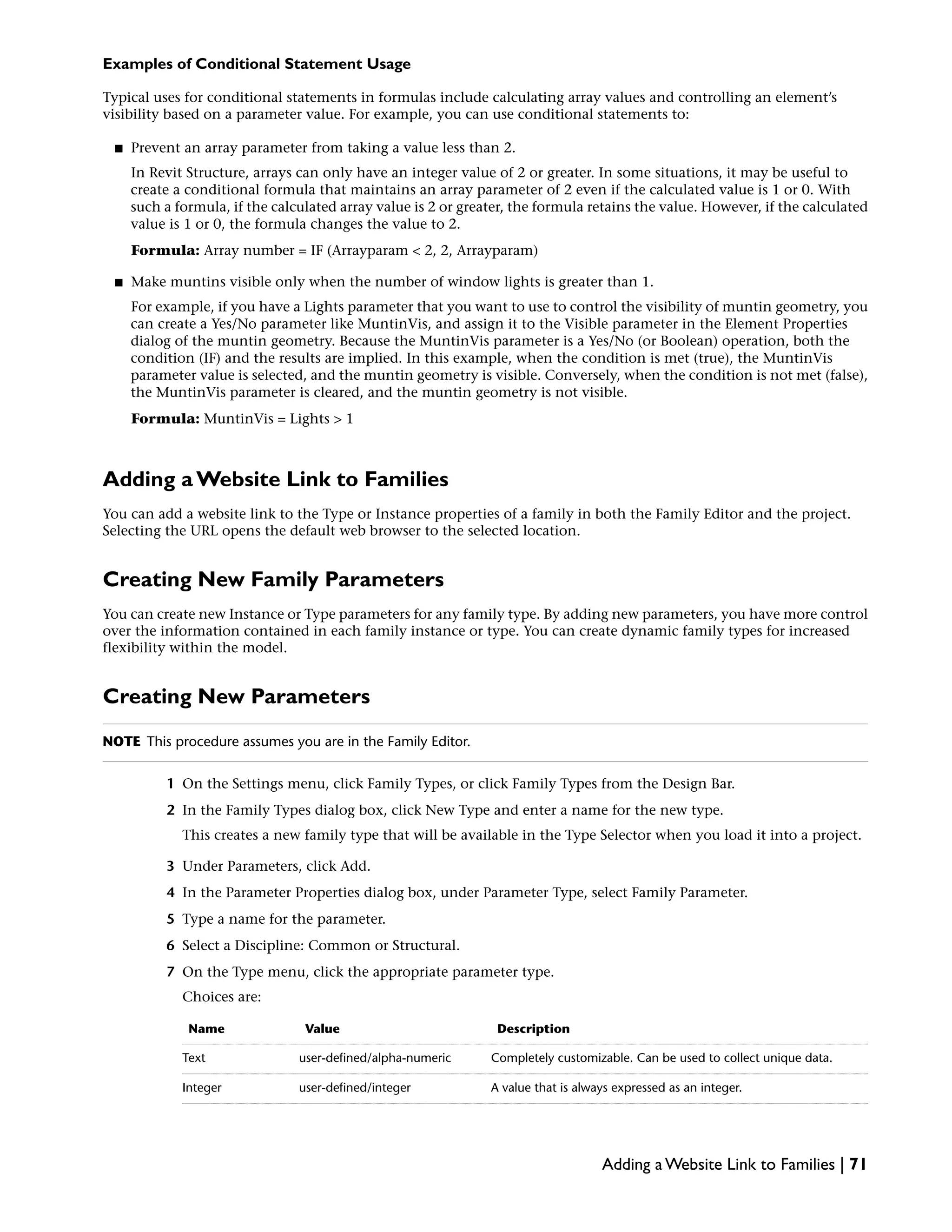 Examples of Conditional Statement Usage
Typical uses for conditional statements in formulas include calculating array values and controlling an element’s
visibility based on a parameter value. For example, you can use conditional statements to:
■ Prevent an array parameter from taking a value less than 2.
In Revit Structure, arrays can only have an integer value of 2 or greater. In some situations, it may be useful to
create a conditional formula that maintains an array parameter of 2 even if the calculated value is 1 or 0. With
such a formula, if the calculated array value is 2 or greater, the formula retains the value. However, if the calculated
value is 1 or 0, the formula changes the value to 2.
Formula: Array number = IF (Arrayparam < 2, 2, Arrayparam)
■ Make muntins visible only when the number of window lights is greater than 1.
For example, if you have a Lights parameter that you want to use to control the visibility of muntin geometry, you
can create a Yes/No parameter like MuntinVis, and assign it to the Visible parameter in the Element Properties
dialog of the muntin geometry. Because the MuntinVis parameter is a Yes/No (or Boolean) operation, both the
condition (IF) and the results are implied. In this example, when the condition is met (true), the MuntinVis
parameter value is selected, and the muntin geometry is visible. Conversely, when the condition is not met (false),
the MuntinVis parameter is cleared, and the muntin geometry is not visible.
Formula: MuntinVis = Lights > 1
Adding a Website Link to Families
You can add a website link to the Type or Instance properties of a family in both the Family Editor and the project.
Selecting the URL opens the default web browser to the selected location.
Creating New Family Parameters
You can create new Instance or Type parameters for any family type. By adding new parameters, you have more control
over the information contained in each family instance or type. You can create dynamic family types for increased
flexibility within the model.
Creating New Parameters
NOTE This procedure assumes you are in the Family Editor.
1 On the Settings menu, click Family Types, or click Family Types from the Design Bar.
2 In the Family Types dialog box, click New Type and enter a name for the new type.
This creates a new family type that will be available in the Type Selector when you load it into a project.
3 Under Parameters, click Add.
4 In the Parameter Properties dialog box, under Parameter Type, select Family Parameter.
5 Type a name for the parameter.
6 Select a Discipline: Common or Structural.
7 On the Type menu, click the appropriate parameter type.
Choices are:
DescriptionValueName
Completely customizable. Can be used to collect unique data.user-defined/alpha-numericText
A value that is always expressed as an integer.user-defined/integerInteger
Adding a Website Link to Families | 71
 