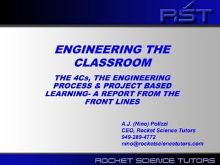 ENGINEERING THE
CLASSROOM
THE 4Cs, THE ENGINEERING
PROCESS & PROJECT BASED
LEARNING- A REPORT FROM THE
FRONT LINES
A.J. (Nino) Polizzi
CEO, Rocket Science Tutors
949-289-4772
nino@rocketsciencetutors.com
 