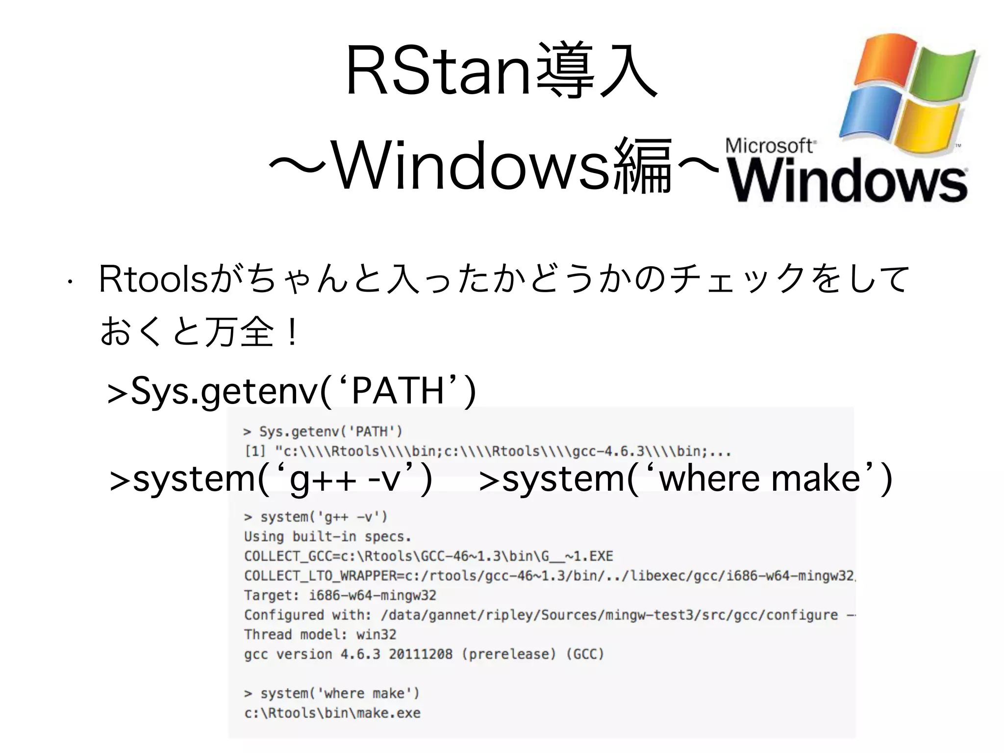RStan導入
∼Windows編∼
• Rtoolsがちゃんと入ったかどうかのチェックをして
おくと万全！
>Sys.getenv(‘PATH’)
>system(‘g++ -v’) >system(‘where make’)
 