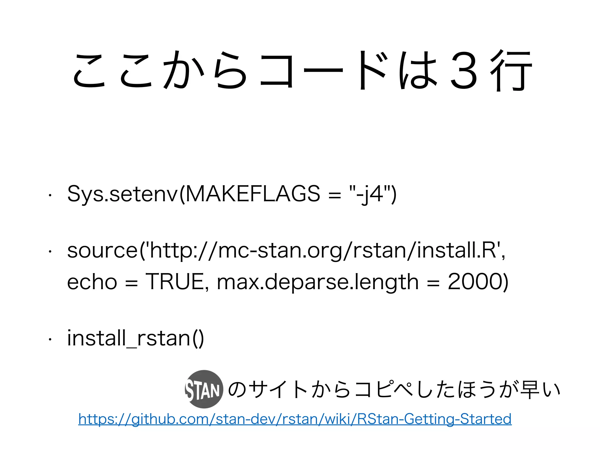 ここからコードは３行
• Sys.setenv(MAKEFLAGS = "-j4")
• source('http://mc-stan.org/rstan/install.R',
echo = TRUE, max.deparse.length = 2000)
• install_rstan()
のサイトからコピペしたほうが早い
https://github.com/stan-dev/rstan/wiki/RStan-Getting-Started
 