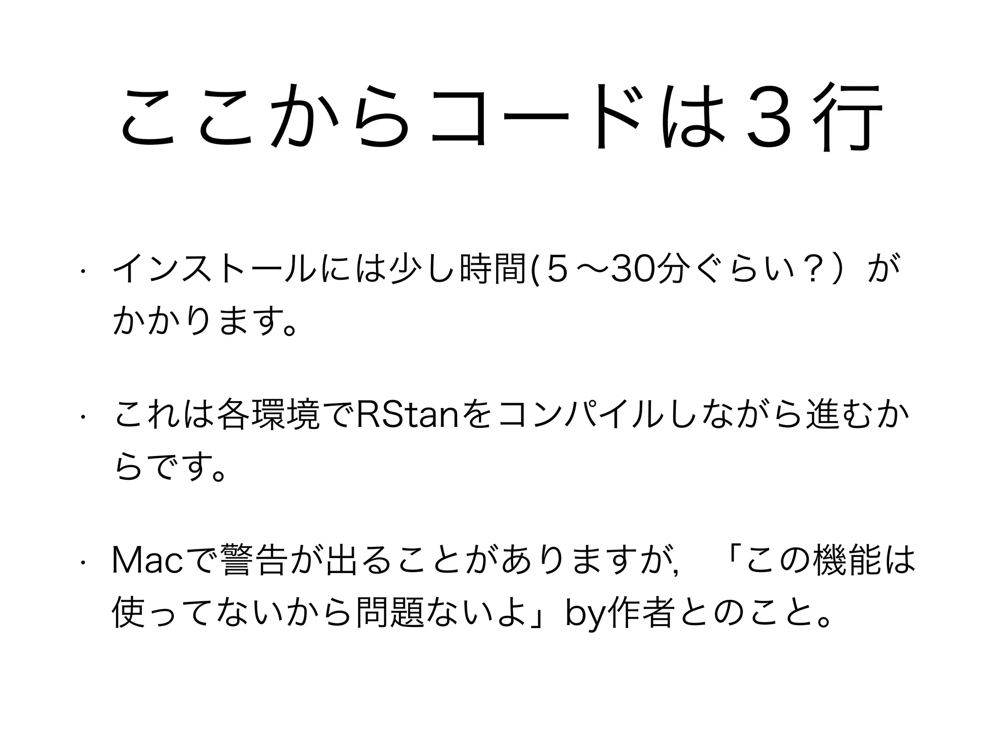 ここからコードは３行
• インストールには少し時間(５∼30分ぐらい？）が
かかります。
• これは各環境でRStanをコンパイルしながら進むか
らです。
• Macで警告が出ることがありますが，「この機能は
使ってないから問題ないよ」by作者とのこと。
 