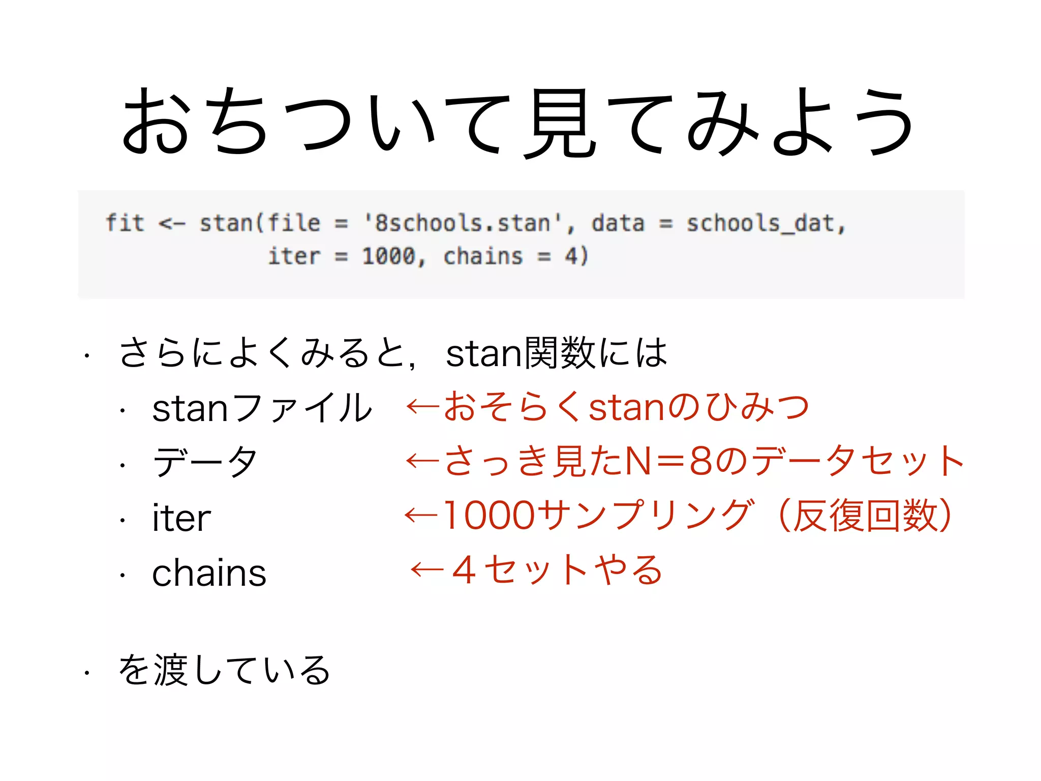 おちついて見てみよう
• さらによくみると，stan関数には
• stanファイル
• データ   
• iter   
• chains
• を渡している
←おそらくstanのひみつ
←1000サンプリング（反復回数）
←さっき見たN＝8のデータセット
←４セットやる
 