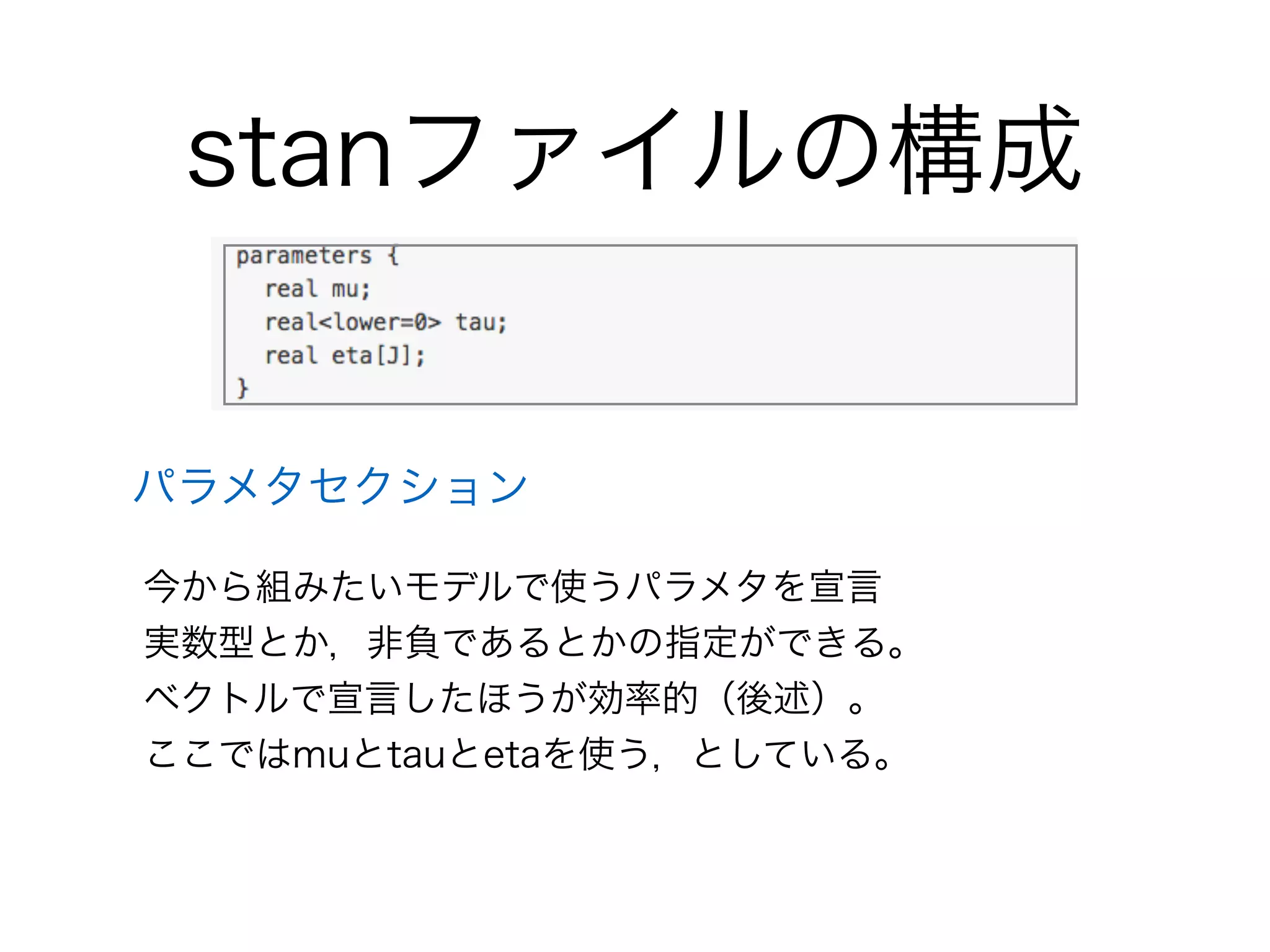 stanファイルの構成
パラメタセクション
今から組みたいモデルで使うパラメタを宣言
実数型とか，非負であるとかの指定ができる。
ベクトルで宣言したほうが効率的（後述）。
ここではmuとtauとetaを使う，としている。
 
