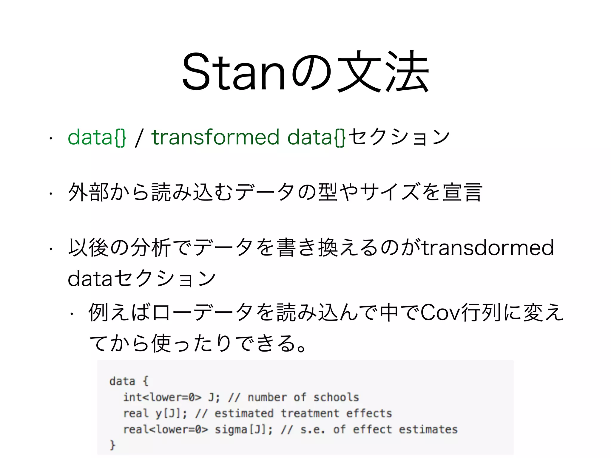Stanの文法
• data{} / transformed data{}セクション
• 外部から読み込むデータの型やサイズを宣言
• 以後の分析でデータを書き換えるのがtransdormed
dataセクション
• 例えばローデータを読み込んで中でCov行列に変え
てから使ったりできる。
 