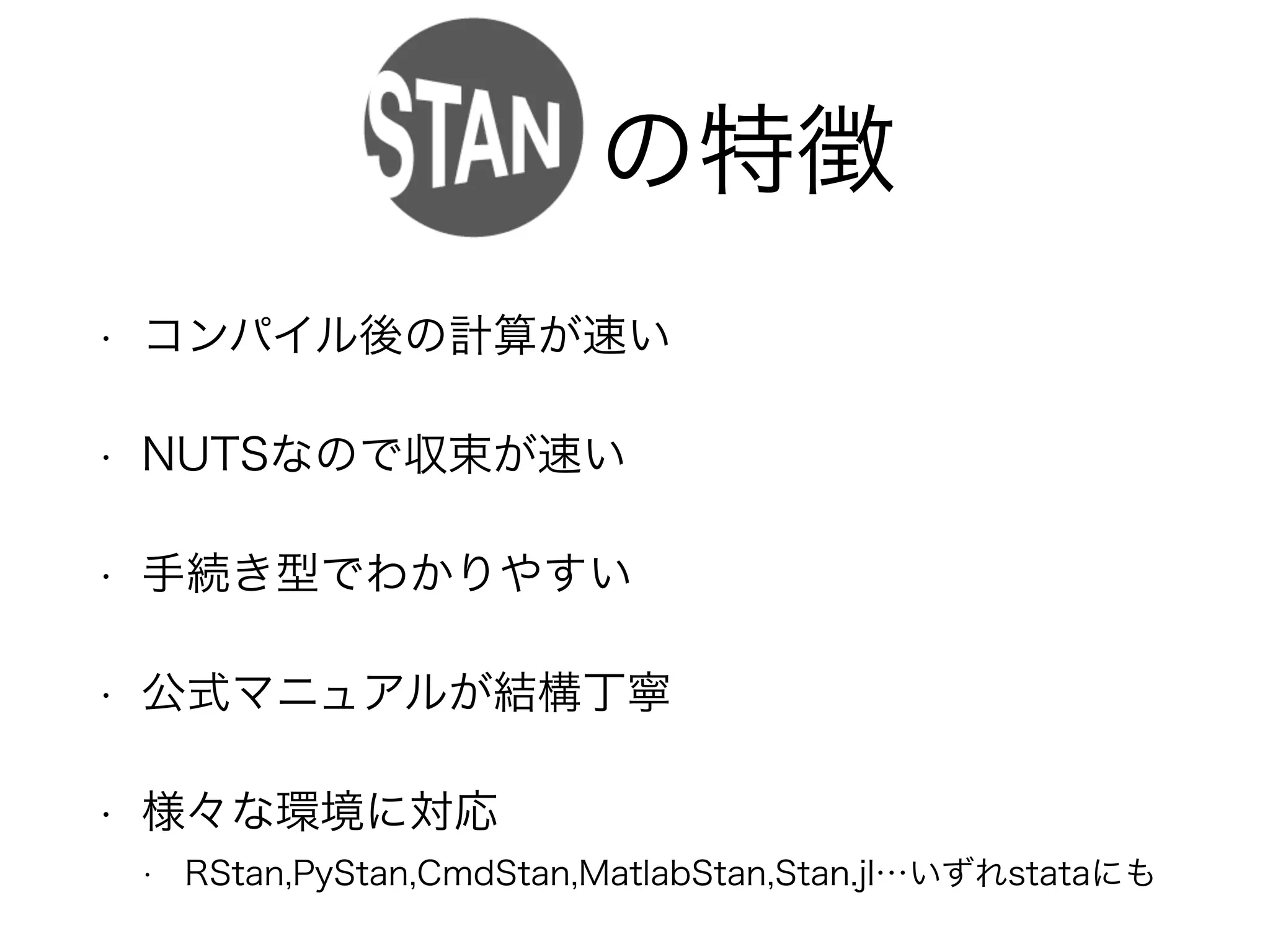 Stanの特徴
• コンパイル後の計算が速い
• NUTSなので収束が速い
• 手続き型でわかりやすい
• 公式マニュアルが結構丁寧
• 様々な環境に対応
• RStan,PyStan,CmdStan,MatlabStan,Stan.jl…いずれstataにも
 