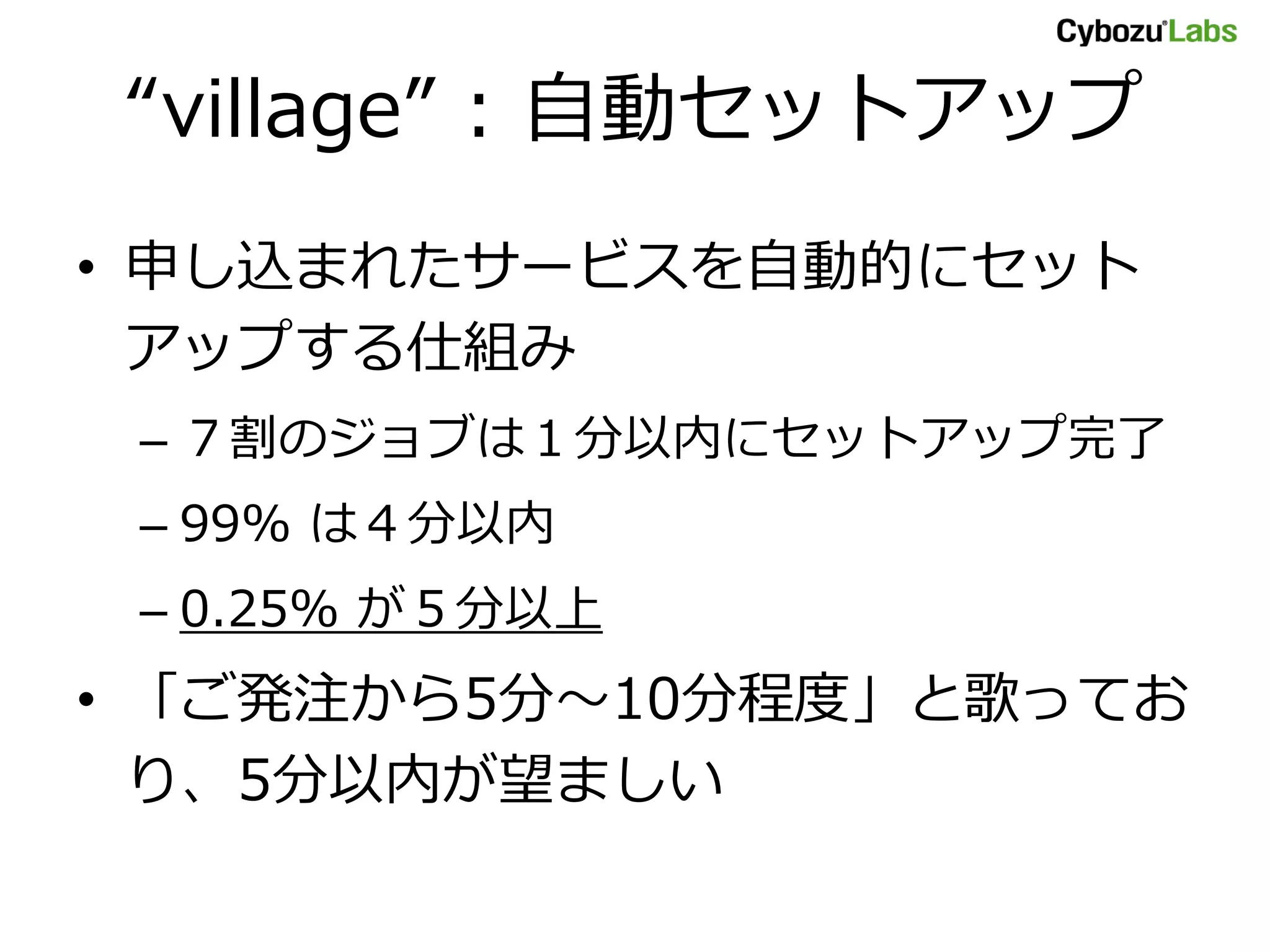 “village” : 自動セットアップ
• 申し込まれたサービスを自動的にセット
アップする仕組み
– ７割のジョブは１分以内にセットアップ完了
– 99% は４分以内
– 0.25% が５分以上
• 「ご発注から5分～10分程度」と歌ってお
り、5分以内が望ましい
 