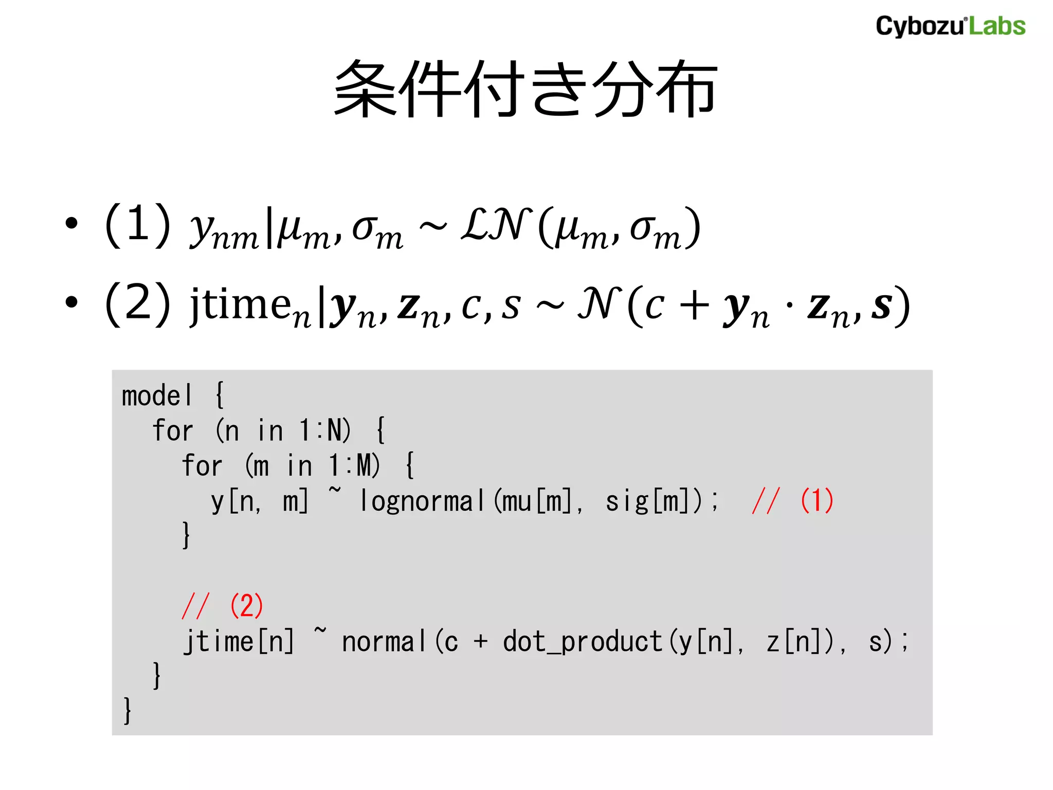 条件付き分布
• (1) 𝑦𝑛𝑚|𝜇 𝑚, 𝜎 𝑚 ~ ℒ𝒩(𝜇 𝑚, 𝜎 𝑚)
• (2) jtime 𝑛|𝒚 𝑛, 𝒛 𝑛, 𝑐, 𝑠 ~ 𝒩(𝑐 + 𝒚 𝑛 ⋅ 𝒛 𝑛, 𝒔)
model {
for (n in 1:N) {
for (m in 1:M) {
y[n, m] ~ lognormal(mu[m], sig[m]); // (1)
}
// (2)
jtime[n] ~ normal(c + dot_product(y[n], z[n]), s);
}
}
 