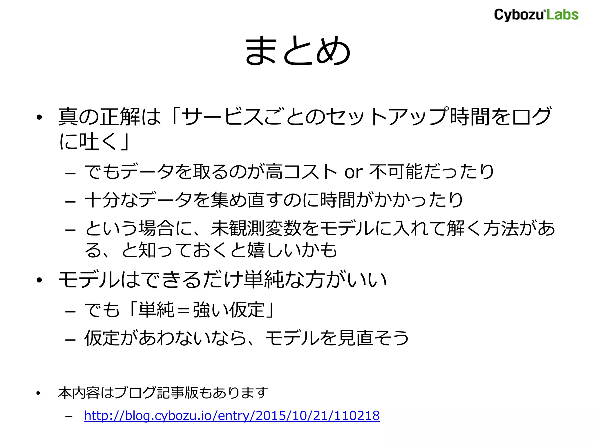 まとめ
• 真の正解は「サービスごとのセットアップ時間をログ
に吐く」
– でもデータを取るのが高コスト or 不可能だったり
– 十分なデータを集め直すのに時間がかかったり
– という場合に、未観測変数をモデルに入れて解く方法があ
る、と知っておくと嬉しいかも
• モデルはできるだけ単純な方がいい
– でも「単純＝強い仮定」
– 仮定があわないなら、モデルを見直そう
• 本内容はブログ記事版もあります
– http://blog.cybozu.io/entry/2015/10/21/110218
 