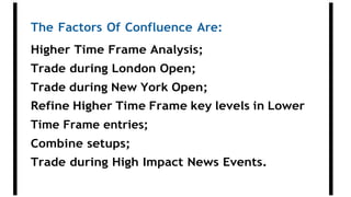 The Factors Of Confluence Are:
Higher Time Frame Analysis;
Trade during London Open;
Trade during New York Open;
Refine Higher Time Frame key levels in Lower
Time Frame entries;
Combine setups;
Trade during High Impact News Events.
 