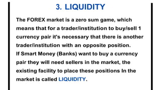 3. LIQUIDITY
The FOREX market is a zero sum game, which
means that for a trader/institution to buy/sell 1
currency pair it's necessary that there is another
trader/institution with an opposite position.
If Smart Money (Banks) want to buy a currency
pair they will need sellers in the market, the
existing facility to place these positions In the
market is called LIQUIDITY.
 
