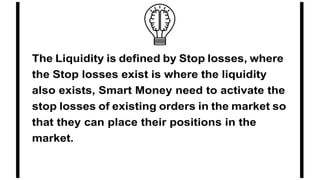 The Liquidity is defined by Stop losses, where
the Stop losses exist is where the liquidity
also exists, Smart Money need to activate the
stop losses of existing orders in the market so
that they can place their positions in the
market.
 