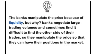 The banks manipulate the price because of
liquidity, but why? banks negotiate large
trading volumes and sometimes find it
difficult to find the other side of their
trades, so they manipulate the price so that
they can have their positions in the market.
 