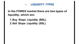 • LIQUIDITY TYPES
In the FOREX market there are two types of
liquidity, which are:
1.Buy Stops Liquidity (BSL)
2.Sell Stops Liquidity (SSL)
 