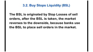 3.2. Buy Stops Liquidity (BSL)
The BSL is originated by Stop Losses of sell
orders, after the BSL is taken, the market
reverses to the downside, because banks use
the BSL to place sell orders in the market.
 