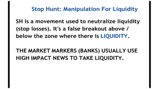 Stop Hunt: Manipulation For Liquidity
SH is a movement used to neutralize liquidity
(stop losses). It's a false breakout above /
below the zone where there is LIQUIDITY.
THE MARKET MARKERS (BANKS) USUALLY USE
HIGH IMPACT NEWS TO TAKE LIQUIDITY.
 