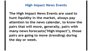 High Impact News Events
The High Impact News Events are used to
hunt liquidity in the market, always pay
attention to the news calendar, to know the
pairs that will move, generally, pairs with
many news forecasts("High Impact"), those
pairs are going to move (trending) during
the day or week.
 