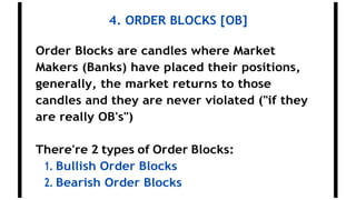 4. ORDER BLOCKS [OB]
Order Blocks are candles where Market
Makers (Banks) have placed their positions,
generally, the market returns to those
candles and they are never violated ("if they
are really OB's")
There're 2 types of Order Blocks:
1. Bullish Order Blocks
2. Bearish Order Blocks
 