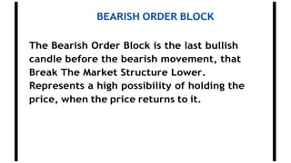 BEARISH ORDER BLOCK
The Bearish Order Block is the last bullish
candle before the bearish movement, that
Break The Market Structure Lower.
Represents a high possibility of holding the
price, when the price returns to it.
 