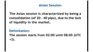 Asian Session
The Asian session is characterized by being a
consolidation (of 20 - 40 pips), due to the lack
of liquidity in the market.
Delimitation:
The session starts from 02:00 until 08:00 (UTC
+2).
 