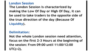 London Session
The London Session is characterized by
making the Low Of Day or High Of Day, it can
be used to take traders to the opposite side of
the true direction of the day (Because Of
Liquidity).
Delimitation:
Not the whole London session need attention,
focus on the first 2-3 Hours at the beginning of
the session: From 09:00 until 11:00/12:00
UTC(+2).
 