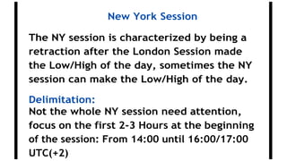 New York Session
The NY session is characterized by being a
retraction after the London Session made
the Low/High of the day, sometimes the NY
session can make the Low/High of the day.
Delimitation:
Not the whole NY session need attention,
focus on the first 2-3 Hours at the beginning
of the session: From 14:00 until 16:00/17:00
UTC(+2)
 