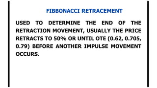FIBBONACCI RETRACEMENT
USED TO DETERMINE THE END OF THE
RETRACTION MOVEMENT, USUALLY THE PRICE
RETRACTS TO 50% OR UNTIL OTE (0.62, 0.705,
0.79) BEFORE ANOTHER IMPULSE MOVEMENT
OCCURS.
 