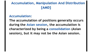 Accumulation, Manipulation And Distribution
[AMD]
Accumulation:
The accumulation of positions generally occurs
during the Asian session, the accumulation is
characterized by being a consolidation (Asian
session), but it may not be the Asian session.
 
