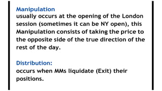 Manipulation
usually occurs at the opening of the London
session (sometimes it can be NY open), this
Manipulation consists of taking the price to
the opposite side of the true direction of the
rest of the day.
Distribution:
occurs when MMs liquidate (Exit) their
positions.
 