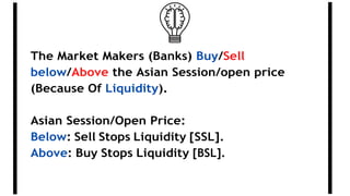 The Market Makers (Banks) Buy/Sell
below/Above the Asian Session/open price
(Because Of Liquidity).
Asian Session/Open Price:
Below: Sell Stops Liquidity [SSL].
Above: Buy Stops Liquidity [BSL].
 