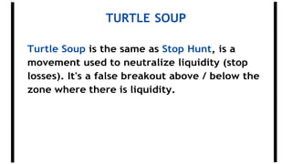 TURTLE SOUP
Turtle Soup is the same as Stop Hunt, is a
movement used to neutralize liquidity (stop
losses). It's a false breakout above / below the
zone where there is liquidity.
 
