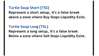 Turtle Soup Short [TSS]
Represent a short setup, it's a false break
above a zone where Buy Stops Liquidity Exist.
Turtle Soup Long [TSL]
Represent a long setup, it's a false break
Below a zone where Sell Stops Liquidity Exist.
 
