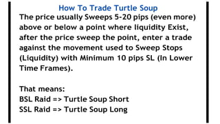 How To Trade Turtle Soup
The price usually Sweeps 5-20 pips (even more)
above or below a point where liquidity Exist,
after the price sweep the point, enter a trade
against the movement used to Sweep Stops
(Liquidity) with Minimum 10 pips SL (In Lower
Time Frames).
That means:
BSL Raid => Turtle Soup Short
SSL Raid => Turtle Soup Long
 