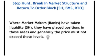Stop Hunt, Break In Market Structure and
Return To Order Block [SH, BMS, RTO]
Where Market Makers (Banks) have taken
liquidity (SH), they have placed positions in
these areas and generally the price must not
exceed these levels.
 