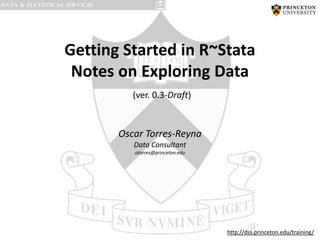 Getting Started in R~Stata
Notes on Exploring Data
(ver. 0.3-Draft)

Oscar Torres-Reyna
Data Consultant
otorres@princeton.edu

http://dss.princeton.edu/training/

 