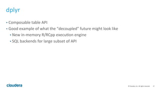 17	
  ©	
  Cloudera,	
  Inc.	
  All	
  rights	
  reserved.	
  
dplyr	
  
•  Composable	
  table	
  API	
  
•  Good	
  example	
  of	
  what	
  the	
  “decoupled”	
  future	
  might	
  look	
  like	
  
• New	
  in-­‐memory	
  R/RCpp	
  execuTon	
  engine	
  
• SQL	
  backends	
  for	
  large	
  subset	
  of	
  API	
  
 