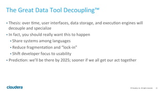 12	
  ©	
  Cloudera,	
  Inc.	
  All	
  rights	
  reserved.	
  
The	
  Great	
  Data	
  Tool	
  Decoupling™	
  
•  Thesis:	
  over	
  Tme,	
  user	
  interfaces,	
  data	
  storage,	
  and	
  execuTon	
  engines	
  will	
  
decouple	
  and	
  specialize	
  
•  In	
  fact,	
  you	
  should	
  really	
  want	
  this	
  to	
  happen	
  
• Share	
  systems	
  among	
  languages	
  
• Reduce	
  fragmentaTon	
  and	
  “lock-­‐in”	
  
• ShiV	
  developer	
  focus	
  to	
  usability	
  	
  
•  PredicTon:	
  we’ll	
  be	
  there	
  by	
  2025;	
  sooner	
  if	
  we	
  all	
  get	
  our	
  act	
  together	
  
 