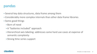 19	
  ©	
  Cloudera,	
  Inc.	
  All	
  rights	
  reserved.	
  
pandas	
  
•  Several	
  key	
  data	
  structures,	
  data	
  frame	
  among	
  them	
  
•  Considerably	
  more	
  complex	
  internals	
  than	
  other	
  data	
  frame	
  libraries	
  
•  Some	
  good	
  things	
  
• Born	
  of	
  need	
  
• A	
  “baseries	
  included”	
  approach	
  
• Hierarchical	
  axis	
  labeling:	
  addresses	
  some	
  hard	
  use	
  cases	
  at	
  expense	
  of	
  
semanTc	
  complexity	
  
• Strong	
  Tme	
  series	
  support	
  
 