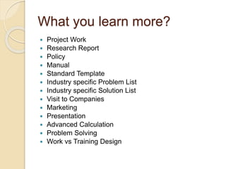 What you learn more?
 Project Work
 Research Report
 Policy
 Manual
 Standard Template
 Industry specific Problem List
 Industry specific Solution List
 Visit to Companies
 Marketing
 Presentation
 Advanced Calculation
 Problem Solving
 Work vs Training Design
 