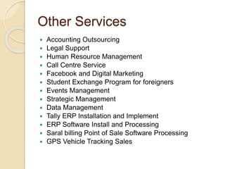 Other Services
 Accounting Outsourcing
 Legal Support
 Human Resource Management
 Call Centre Service
 Facebook and Digital Marketing
 Student Exchange Program for foreigners
 Events Management
 Strategic Management
 Data Management
 Tally ERP Installation and Implement
 ERP Software Install and Processing
 Saral billing Point of Sale Software Processing
 GPS Vehicle Tracking Sales
 
