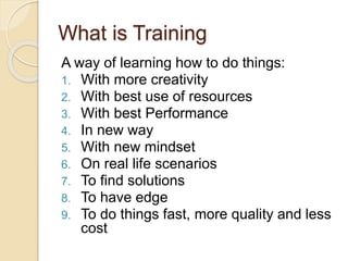 What is Training
A way of learning how to do things:
1. With more creativity
2. With best use of resources
3. With best Performance
4. In new way
5. With new mindset
6. On real life scenarios
7. To find solutions
8. To have edge
9. To do things fast, more quality and less
cost
 