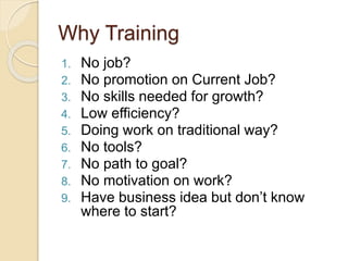 Why Training
1. No job?
2. No promotion on Current Job?
3. No skills needed for growth?
4. Low efficiency?
5. Doing work on traditional way?
6. No tools?
7. No path to goal?
8. No motivation on work?
9. Have business idea but don’t know
where to start?
 