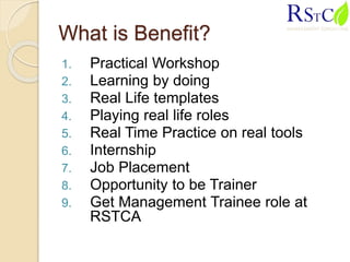 What is Benefit?
1. Practical Workshop
2. Learning by doing
3. Real Life templates
4. Playing real life roles
5. Real Time Practice on real tools
6. Internship
7. Job Placement
8. Opportunity to be Trainer
9. Get Management Trainee role at
RSTCA
 