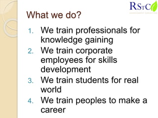 What we do?
1. We train professionals for
knowledge gaining
2. We train corporate
employees for skills
development
3. We train students for real
world
4. We train peoples to make a
career
 