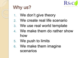 Why us?
1. We don’t give theory
2. We create real life scenario
3. We use real world template
4. We make them do rather show
how
5. We push to limits
6. We make them imagine
scenarios
 