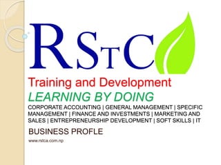 Training and Development
LEARNING BY DOING
CORPORATE ACCOUNTING | GENERAL MANAGEMENT | SPECIFIC
MANAGEMENT | FINANCE AND INVESTMENTS | MARKETING AND
SALES | ENTREPRENEURSHIP DEVELOPMENT | SOFT SKILLS | IT
BUSINESS PROFLE
www.rstca.com.np
 