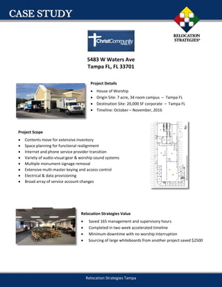 Relocation Strategies Tampa
5483 W Waters Ave
Tampa FL, FL 33701
Project Details
 House of Worship
 Origin Site: 7 acre, 34 room campus – Tampa FL
 Destination Site: 20,000 SF corporate – Tampa FL
 Timeline: October – November, 2016
Project Scope
 Contents move for extensive inventory
 Space planning for functional realignment
 Internet and phone service provider transition
 Variety of audio-visual gear & worship sound systems
 Multiple monument signage removal
 Extensive multi-master keying and access control
 Electrical & data provisioning
 Broad array of service account changes
Relocation Strategies Value
 Saved 165 management and supervisory hours
 Completed in two week accelerated timeline
 Minimum downtime with no worship interruption
 Sourcing of large whiteboards from another project saved $2500
 