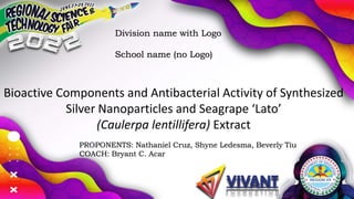 Bioactive Components and Antibacterial Activity of Synthesized
Silver Nanoparticles and Seagrape ‘Lato’
(Caulerpa lentillifera) Extract
PROPONENTS: Nathaniel Cruz, Shyne Ledesma, Beverly Tiu
COACH: Bryant C. Acar
Division name with Logo
School name (no Logo)
 