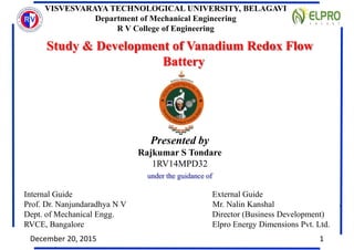 Study & Development of Vanadium Redox Flow
Battery
Presented by
Rajkumar S Tondare
1RV14MPD32
Internal Guide External Guide
Prof. Dr. Nanjundaradhya N V Mr. Nalin Kanshal
Dept. of Mechanical Engg. Director (Business Development)
RVCE, Bangalore Elpro Energy Dimensions Pvt. Ltd.
VISVESVARAYA TECHNOLOGICAL UNIVERSITY, BELAGAVI
Department of Mechanical Engineering
R V College of Engineering
Study & Development of Vanadium Redox Flow
Battery
Presented by
Rajkumar S Tondare
1RV14MPD32
Internal Guide External Guide
Prof. Dr. Nanjundaradhya N V Mr. Nalin Kanshal
Dept. of Mechanical Engg. Director (Business Development)
RVCE, Bangalore Elpro Energy Dimensions Pvt. Ltd.
Study & Development of Vanadium Redox Flow
Battery
Presented by
Rajkumar S Tondare
1RV14MPD32
Internal Guide External Guide
Prof. Dr. Nanjundaradhya N V Mr. Nalin Kanshal
Dept. of Mechanical Engg. Director (Business Development)
RVCE, Bangalore Elpro Energy Dimensions Pvt. Ltd.
under the guidance of
December 20, 2015 1
 